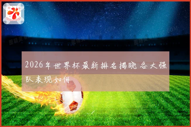 2026年世界杯最新排名揭晓 各大强队表现如何