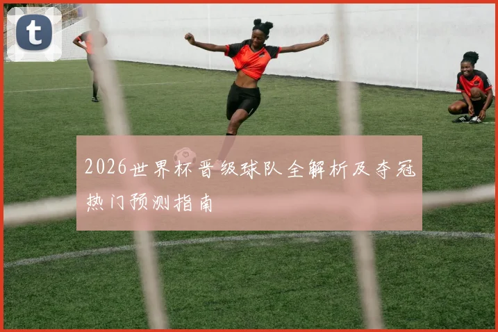 2026世界杯晋级球队全解析及夺冠热门预测指南