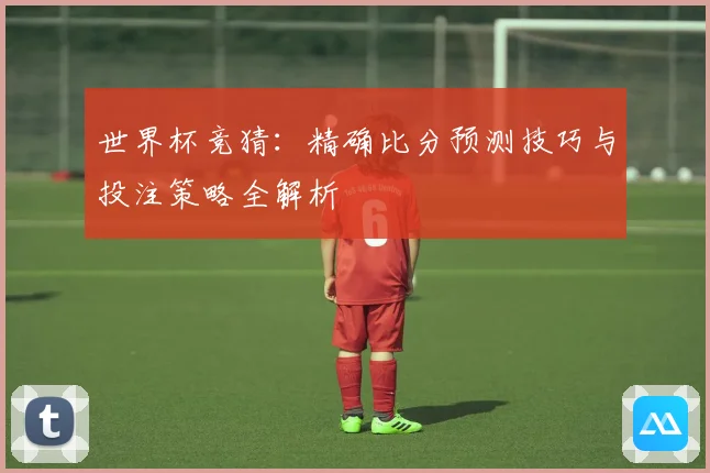 世界杯竞猜：精确比分预测技巧与投注策略全解析