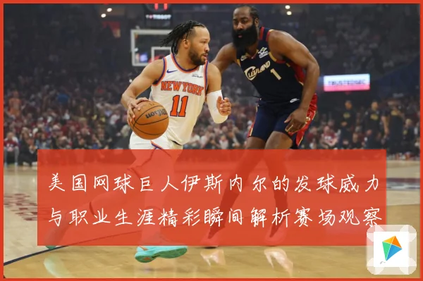 美国网球巨人伊斯内尔的发球威力与职业生涯精彩瞬间解析赛场观察