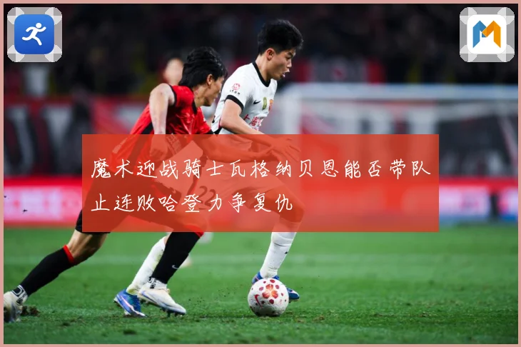 魔术迎战骑士瓦格纳贝恩能否带队止连败哈登力争复仇