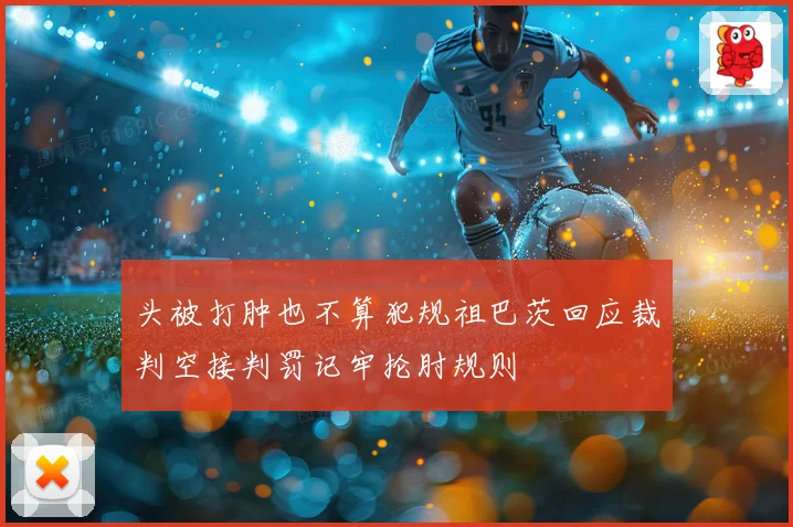 头被打肿也不算犯规祖巴茨回应裁判空接判罚记牢抡肘规则