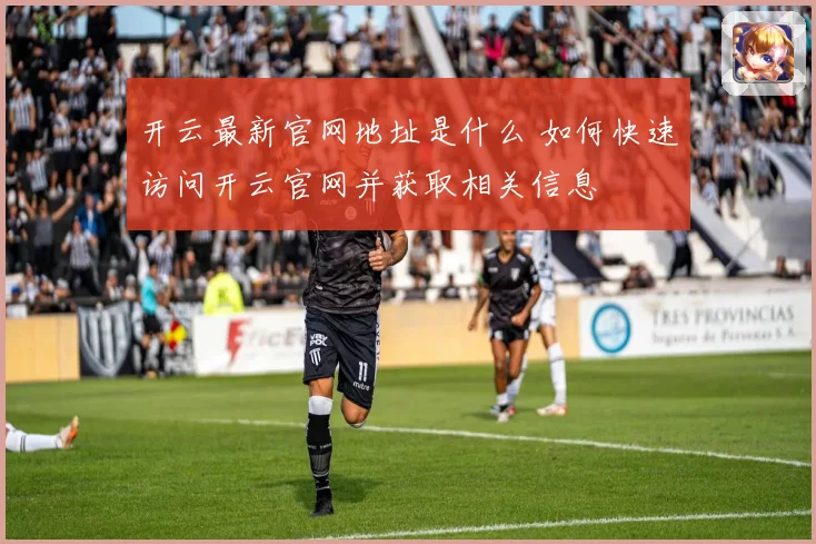 开云最新官网地址是什么 如何快速访问开云官网并获取相关信息