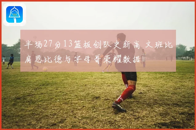 半场27分13篮板创队史新高 文班比肩恩比德与字母哥荣耀数据