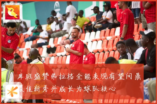 库班盛赞弗拉格全能表现有望问鼎最佳新秀并成长为球队核心