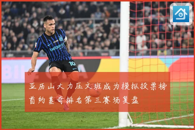 亚历山大力压文班成为模拟投票榜首约基奇排名第三赛场复盘