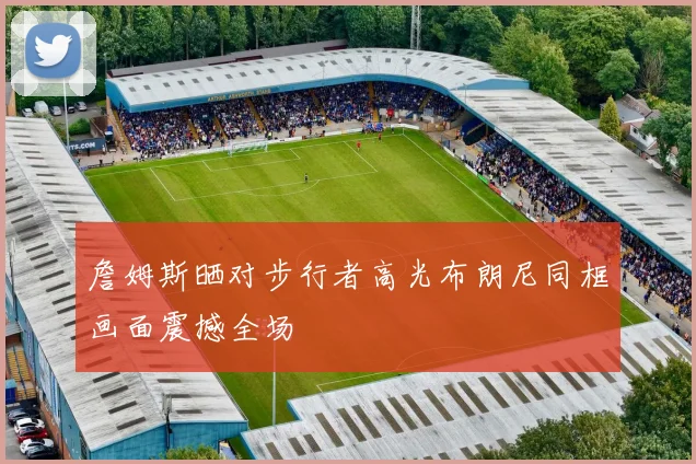 詹姆斯晒对步行者高光布朗尼同框画面震撼全场
