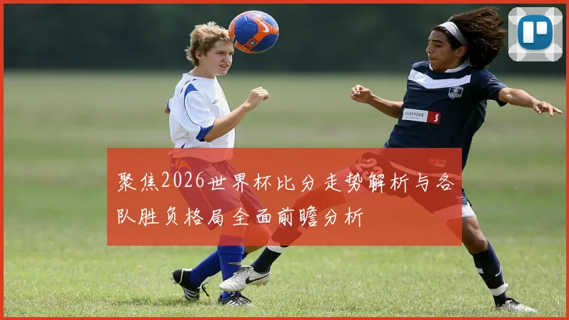 聚焦2026世界杯比分走势解析与各队胜负格局全面前瞻分析
