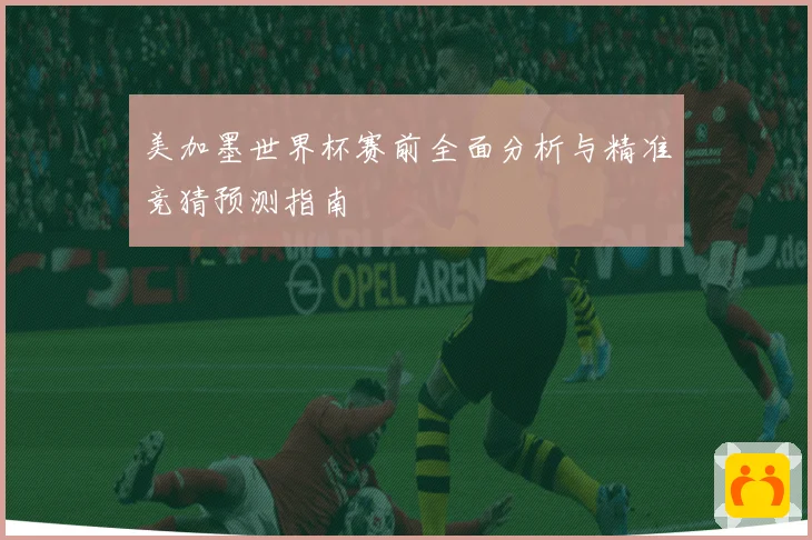 美加墨世界杯赛前全面分析与精准竞猜预测指南