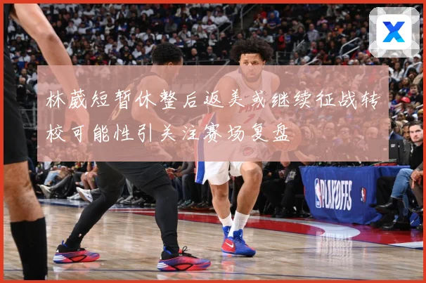 林葳短暂休整后返美或继续征战转校可能性引关注赛场复盘