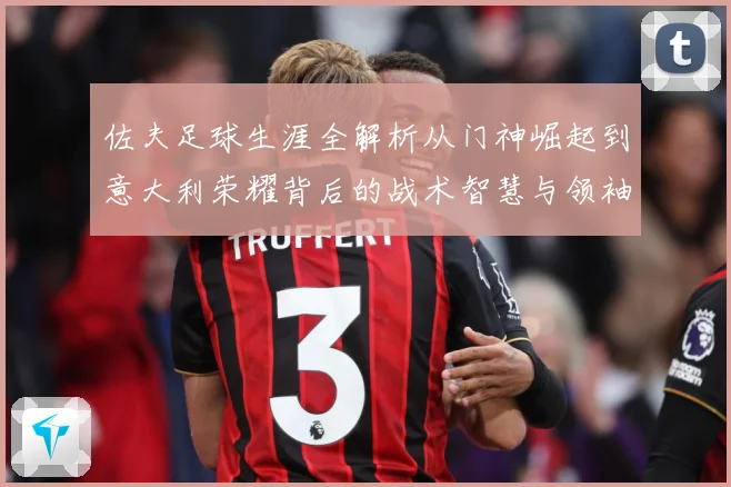 佐夫足球生涯全解析从门神崛起到意大利荣耀背后的战术智慧与领袖风范
